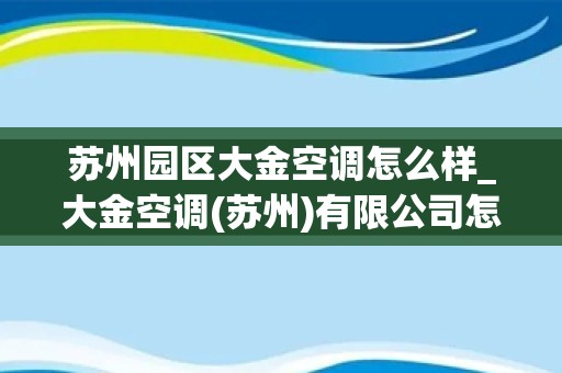 苏州园区大金空调怎么样_大金空调(苏州)有限公司怎么样？