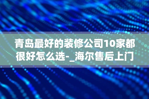 青岛最好的装修公司10家都很好怎么选-_海尔售后上门费50元是给公司的还是归维修者个人所有