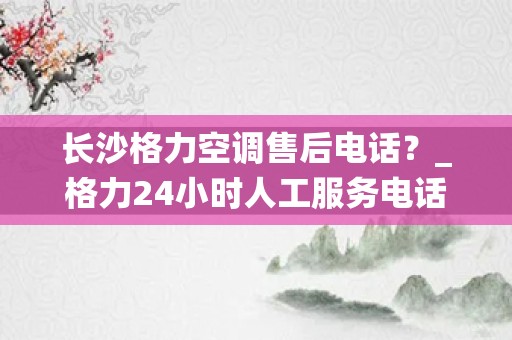 长沙格力空调售后电话？_格力24小时人工服务电话(全国统一)24小时客服中心