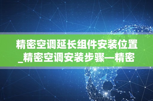 精密空调延长组件安装位置_精密空调安装步骤—精密空调怎么安装