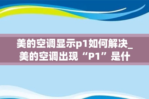 美的空调显示p1如何解决_美的空调出现“P1”是什么原因？