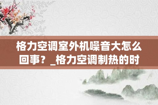 格力空调室外机噪音大怎么回事？_格力空调制热的时候噪音大是怎么回事