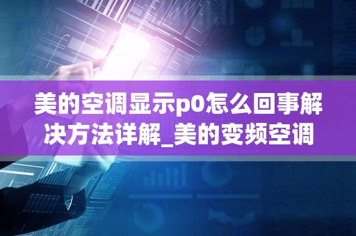 美的空调显示p0怎么回事解决方法详解_美的变频空调显示p0是什么故障