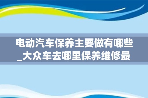 电动汽车保养主要做有哪些_大众车去哪里保养维修最好