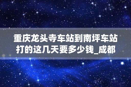 重庆龙头寺车站到南坪车站打的这几天要多少钱_成都有到重庆得车么？