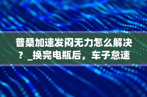 普桑加速发闷无力怎么解决？_换完电瓶后，车子怠速不稳，提速无力？