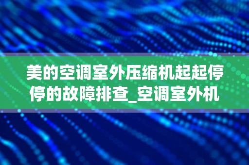 美的空调室外压缩机起起停停的故障排查_空调室外机故障排查