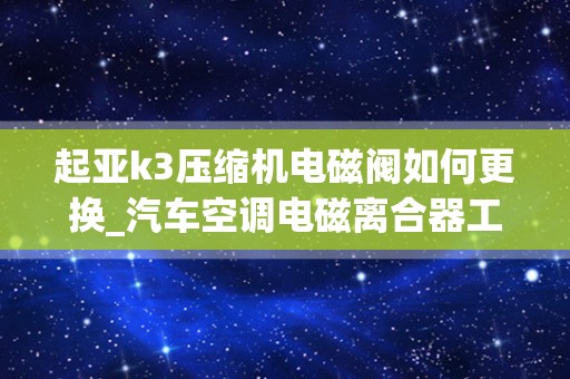 起亚k3压缩机电磁阀如何更换_汽车空调电磁离合器工作原理是什么