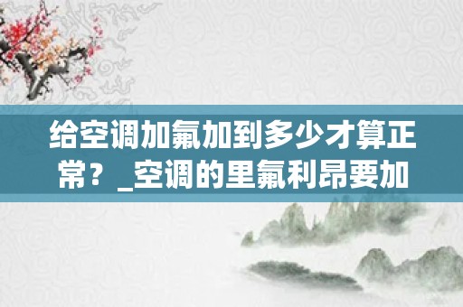 给空调加氟加到多少才算正常？_空调的里氟利昂要加多少才是标准的