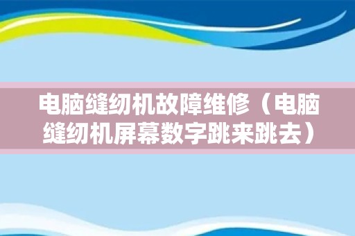 电脑缝纫机故障维修（电脑缝纫机屏幕数字跳来跳去）