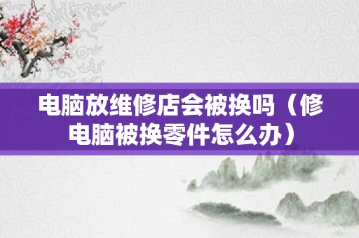 电脑放维修店会被换吗（修电脑被换零件怎么办）