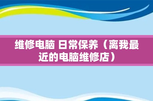 维修电脑 日常保养（离我最近的电脑维修店）