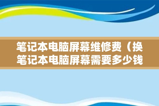 笔记本电脑屏幕维修费（换笔记本电脑屏幕需要多少钱）