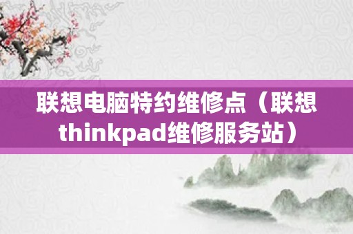 联想电脑特约维修点（联想thinkpad维修服务站）