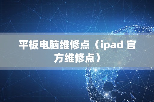 平板电脑维修点（ipad 官方维修点）