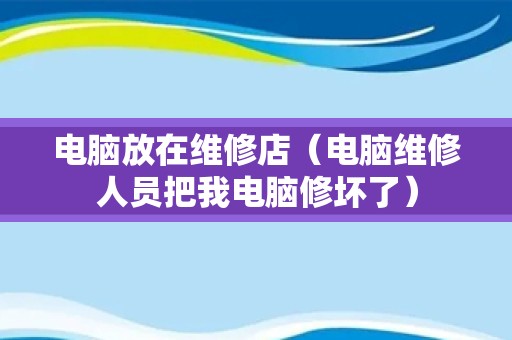 电脑放在维修店（电脑维修人员把我电脑修坏了）