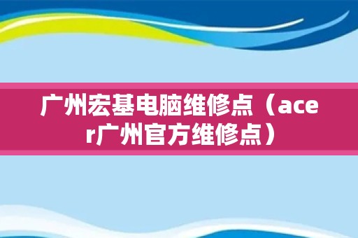 广州宏基电脑维修点（acer广州官方维修点）